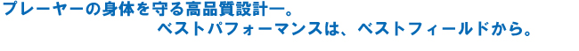プレーヤーの身体を守る高品質設計。ベストパフォーマンスは、ベストフィールドから。