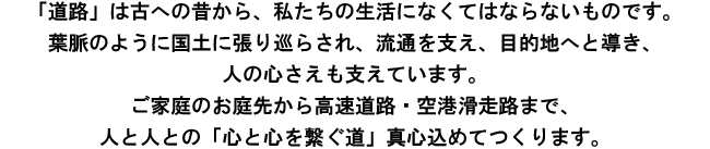 道路」は古への昔から、私たちの生活になくてはならないものです。葉脈のように国土に張り巡らされ、流通を支え、目的地へと導き、人の心さえも支えています。ご家庭のお庭先から高速道路・空港滑走路まで、人と人との「心と心を繋ぐ道」真心込めてつくります。